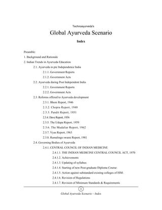 Technoayurveda's

                     Global Ayurveda Scenario
                                             Index


Preamble:
1. Background and Rationale
2. Indian Trends in Ayurveda Education
       2.1. Ayurveda in pre Independence India
               2.1.1. Government Reports
               2.1.2. Government Acts
       2.2. Ayurveda during Post Independent India
               2.2.1. Government Reports
               2.2.2. Government Acts
       2.3. Reforms offered to Ayurveda development
               2.3.1. Bhore Report, 1946
               2.3.2. Chopra Report, 1948
               2.3.3. Pandit Report, 1951
               2.3.4. Dave Report, 1956
               2.3.5. The Udupa Report, 1959
               2.3.6. The Mudaliar Report, 1962
               2.3.7. Vyas Report, 1963
               2.3.8. Ramalinga swami Report, 1981
       2.4. Governing Bodies of Ayurveda
               2.4.1. CENTRAL COUNCIL OF INDIAN MEDICINE
                       2.4.1.1. THE INDIAN MEDICINE CENTRAL COUNCIL ACT, 1970
                       2.4.1.2. Achievements
                       2.4.1.3. Updating of syllabus:
                       2.4.1.4. Starting of new Post-graduate Diploma Course:
                       2.4.1.5. Action against substandard existing colleges of ISM:
                       2.4.1.6. Revision of Regulations
                       2.4.1.7. Revision of Minimum Standards & Requirements

                                               1
                               Global Ayurveda Scenario – Index
 