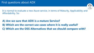 First questions about ADX
It is normal to evaluate a new Azure service, in terms of Maturity, Applicability and
Affordability. So:
A) Are we sure that ADX is a mature Service?
B) Which are the correct use cases where it is really useful?
C) Which are the OSS Alternatives that we should compare with?
 