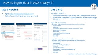 How to ingest data in ADX «really» ?
Like a Newbie Like a Pro
• Open https://dataexplorer.azure.com/
• Right click on DB, Ingest new data (preview)
Use LIGHT INGEST
• command-line utility for ad-hoc data ingestion into Kusto
• pull source data from a local folder or a Azure Blob Storage
container
[Ingest JSON data from blobs]
LightIngest "https://adxclu001.kusto.windows.net;Federated=true"
-database:db001
-table:LAB
-sourcePath: "Blob storage accunt with container SAS Token"
-prefix:MyDir1/MySubDir2
-format:json
-mappingRef:DefaultJsonMapping
-pattern:*.json
-limit:100
[Ingest CSV data with headers from local files]
LightIngest "https://adxclu001.kusto.windows.net;Federated=true"
-database:MyDb
-table:MyTable
-sourcePath:"D:MyFolderData"
-format:csv
-ignoreFirstRecord:true
-mappingPath:"D:MyFolderCsvMapping.txt"
-pattern:*.csv.gz
-limit:100
https://docs.microsoft.com/en-us/azure/kusto/tools/lightingest
 