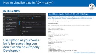 How to visualize data in ADX «really»?
Use Python as your Swiss
knife for everything you
don’t wanna be «Properly
Developed»
Or like a BOSS
Use VSC as a Jupyter Notebook IDE with «KQLMagic»
KQLMagic extends the capabilities of the Python kernel in Jupyter, so you can run
Kusto language queries natively, combining Python and Kusto query language.
https://github.com/microsoft/jupyter-Kqlmagic
 