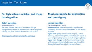 Ingestion Tecniques
For high-volume, reliable, and cheap
data ingestion
Batch ingestion
(provided by SDK)
the client uploads the data to Azure Blob storage
(designated by the Azure Data Explorer data management
service) and posts a notification to an Azure Queue.
Batch ingestion is the recommended technique.
Most appropriate for exploration
and prototyping
.Inline ingestion
(provided by query tools)
Inline ingestion: control command (.ingest inline)
containing in-band data is intended for ad hoc testing
purposes.
Ingest from query: control command (.set, .set-or-
append, .set-or-replace) that points to query results is
used for generating reports or small temporary tables.
Ingest from storage: control command (.ingest into)
with data stored externally (for example, Azure Blob
Storage) allows efficient bulk ingestion of data.
 