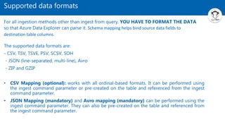 Supported data formats
The supported data formats are:
- CSV, TSV, TSVE, PSV, SCSV, SOH
- JSON (line-separated, multi-line), Avro
- ZIP and GZIP
• CSV Mapping (optional): works with all ordinal-based formats. It can be performed using
the ingest command parameter or pre-created on the table and referenced from the ingest
command parameter.
• JSON Mapping (mandatory) and Avro mapping (mandatory) can be performed using the
ingest command parameter. They can also be pre-created on the table and referenced from
the ingest command parameter.
For all ingestion methods other than ingest from query, YOU HAVE TO FORMAT THE DATA
so that Azure Data Explorer can parse it. Schema mapping helps bind source data fields to
destination table columns.
 