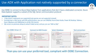 Use ADX with Application not natively supported by a connector
Use ODBC to connect to Azure Data Explorer from applications that don't have a dedicated connector. Azure
Data Explorer supports a subset of the SQL Server communication protocol.
Than you can use your preferred tool, compliant with ODBC Connection.
Use ODBC Driver 17 Connect to ADX Cluster Select Database Test connection
IMPORTANT NOTES:
• T-SQL SELECT statements are supported (sub-queries are not supported instead)
• Considering it a SQL Server with AD authentication, you can use LINQPad, Azure Data Studio, Power BI Desktop, Tableau,
Excel, DBeavera and SSMS(they're all MS-TDS clients).
• SQL server on-premises allows to attach linked server, and you can use "ADX as SQL"
 