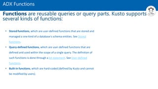 ADX Functions
Functions are reusable queries or query parts. Kusto supports
several kinds of functions:
• Stored functions, which are user-defined functions that are stored and
managed a one kind of a database's schema entities. See Stored
functions.
• Query-defined functions, which are user-defined functions that are
defined and used within the scope of a single query. The definition of
such functions is done through a let statement. See User-defined
functions.
• Built-in functions, which are hard-coded (defined by Kusto and cannot
be modified by users).
 