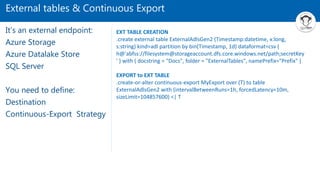 External tables & Continuous Export
It’s an external endpoint:
Azure Storage
Azure Datalake Store
SQL Server
You need to define:
Destination
Continuous-Export Strategy
EXT TABLE CREATION
.create external table ExternalAdlsGen2 (Timestamp:datetime, x:long,
s:string) kind=adl partition by bin(Timestamp, 1d) dataformat=csv (
h@'abfss://filesystem@storageaccount.dfs.core.windows.net/path;secretKey
' ) with ( docstring = "Docs", folder = "ExternalTables", namePrefix="Prefix" )
EXPORT to EXT TABLE
.create-or-alter continuous-export MyExport over (T) to table
ExternalAdlsGen2 with (intervalBetweenRuns=1h, forcedLatency=10m,
sizeLimit=104857600) <| T
 