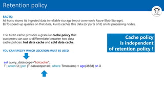 FACTS:
A) Kusto stores its ingested data in reliable storage (most commonly Azure Blob Storage).
B) To speed-up queries on that data, Kusto caches this data (or parts of it) on its processing nodes,
Retention policy
The Kusto cache provides a granular cache policy that
customers can use to differentiate between two data
cache policies: hot data cache and cold data cache.
set query_datascope="hotcache";
T | union U | join (T datascope=all | where Timestamp < ago(365d) on X
YOU CAN SPECIFY WHICH LOCATION MUST BE USED
Cache policy
is independent
of retention policy !
 