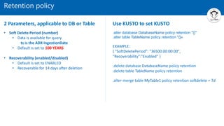 Retention policy
• Soft Delete Period (number)
• Data is available for query
ts is the ADX IngestionDate
• Default is set to 100 YEARS
• Recoverability (enabled/disabled)
• Default is set to ENABLED
• Recoverable for 14 days after deletion
.alter database DatabaseName policy retention "{}"
.alter table TableName policy retention "{}«
EXAMPLE:
{ "SoftDeletePeriod": "36500.00:00:00",
"Recoverability":"Enabled" }
.delete database DatabaseName policy retention
.delete table TableName policy retention
.alter-merge table MyTable1 policy retention softdelete = 7d
2 Parameters, applicable to DB or Table Use KUSTO to set KUSTO
 