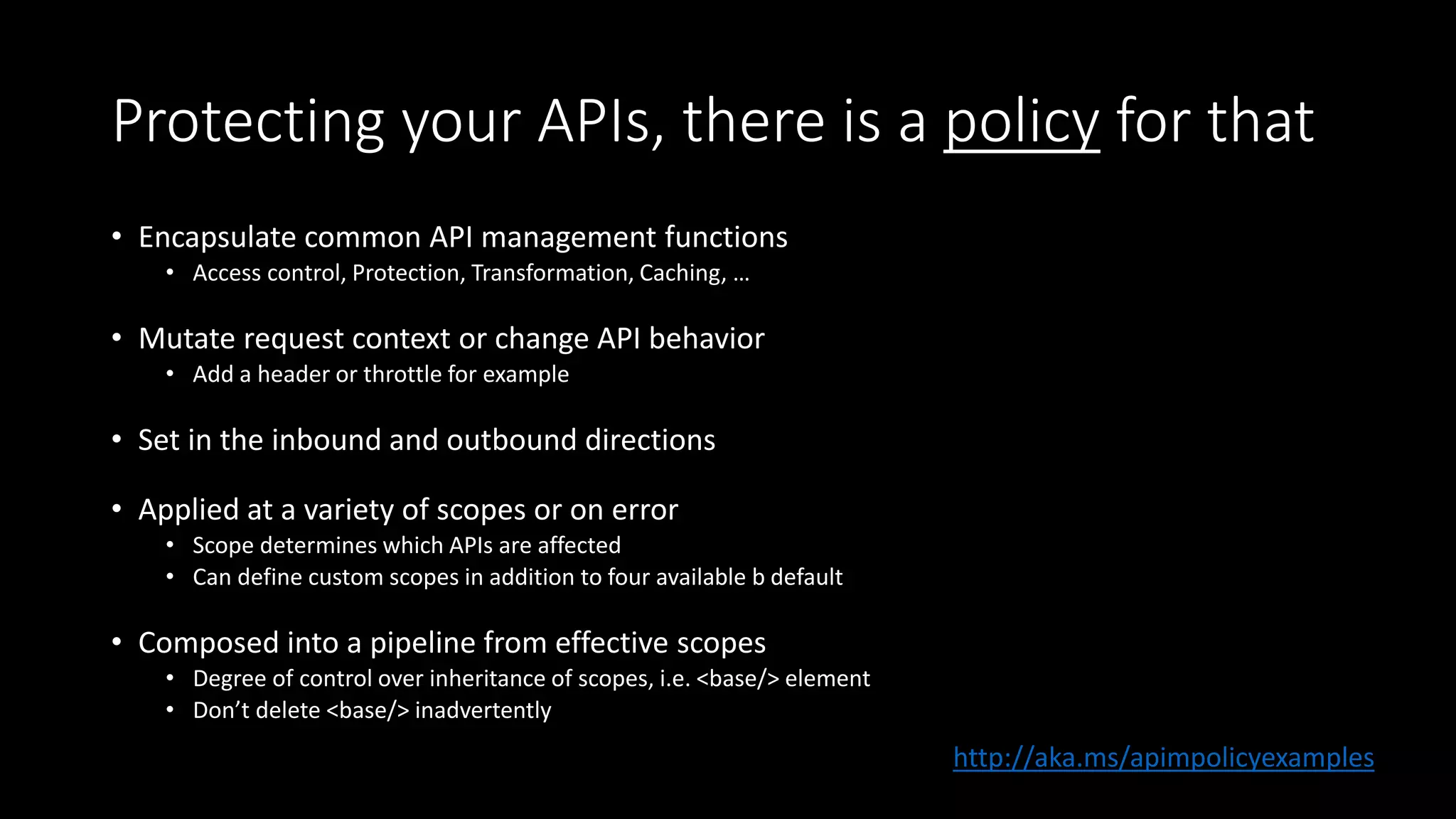 Protecting your APIs, there is a policy for that
• Encapsulate common API management functions
• Access control, Protection, Transformation, Caching, …
• Mutate request context or change API behavior
• Add a header or throttle for example
• Set in the inbound and outbound directions
• Applied at a variety of scopes or on error
• Scope determines which APIs are affected
• Can define custom scopes in addition to four available b default
• Composed into a pipeline from effective scopes
• Degree of control over inheritance of scopes, i.e. <base/> element
• Don’t delete <base/> inadvertently
http://aka.ms/apimpolicyexamples
 
