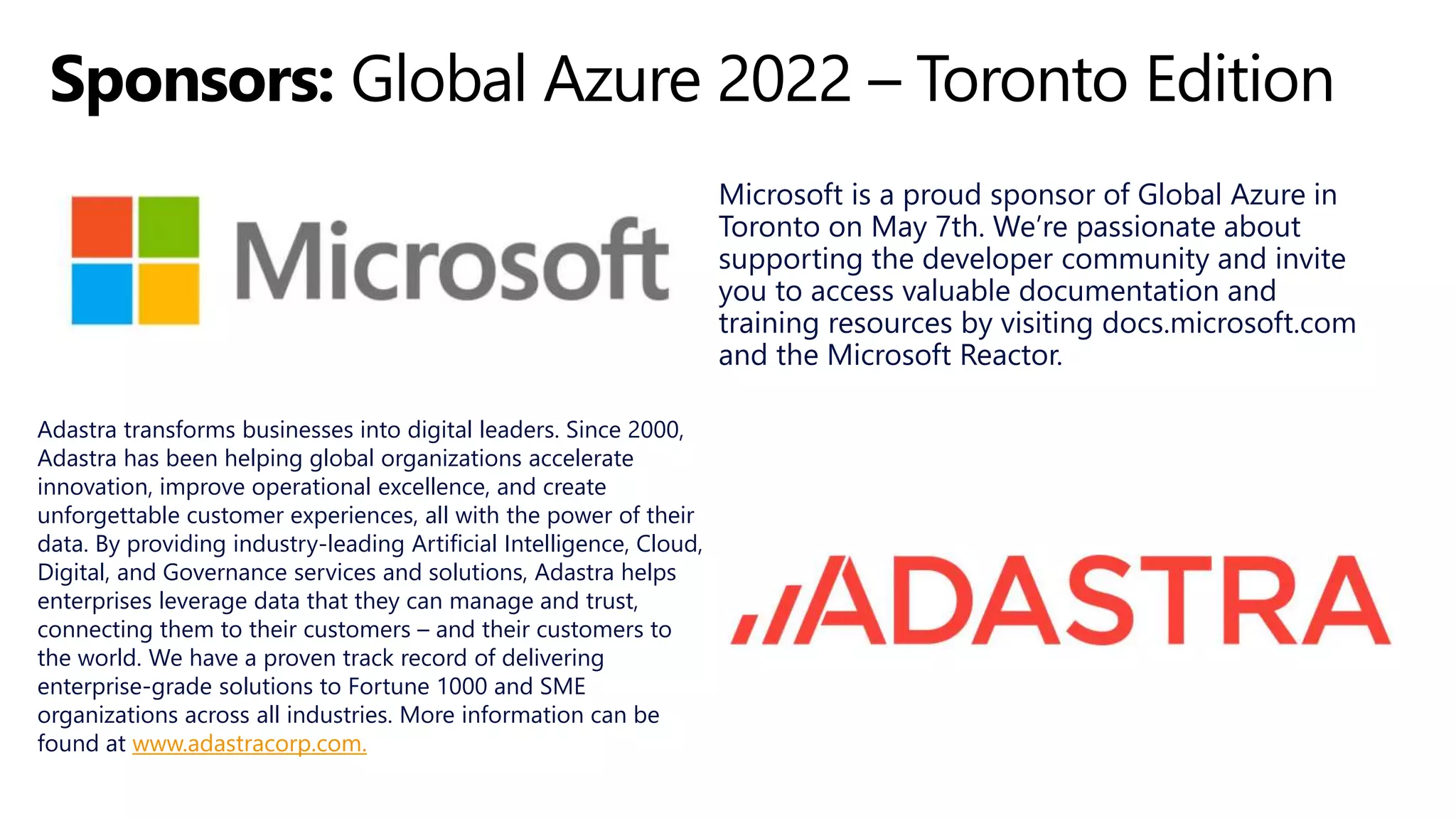 Microsoft is a proud sponsor of Global Azure in
Toronto on May 7th. We’re passionate about
supporting the developer community and invite
you to access valuable documentation and
training resources by visiting docs.microsoft.com
and the Microsoft Reactor.
Adastra transforms businesses into digital leaders. Since 2000,
Adastra has been helping global organizations accelerate
innovation, improve operational excellence, and create
unforgettable customer experiences, all with the power of their
data. By providing industry-leading Artificial Intelligence, Cloud,
Digital, and Governance services and solutions, Adastra helps
enterprises leverage data that they can manage and trust,
connecting them to their customers – and their customers to
the world. We have a proven track record of delivering
enterprise-grade solutions to Fortune 1000 and SME
organizations across all industries. More information can be
found at www.adastracorp.com.
 