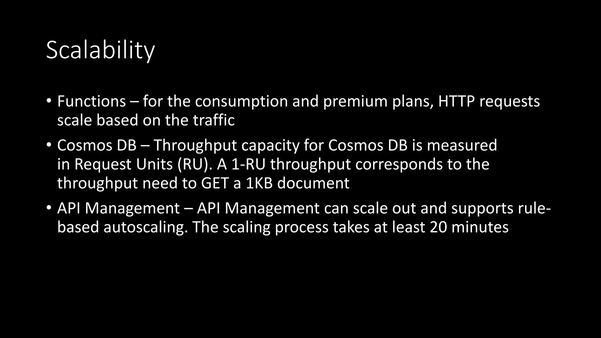 Scalability
• Functions – for the consumption and premium plans, HTTP requests
scale based on the traffic
• Cosmos DB – Throughput capacity for Cosmos DB is measured
in Request Units (RU). A 1-RU throughput corresponds to the
throughput need to GET a 1KB document
• API Management – API Management can scale out and supports rule-
based autoscaling. The scaling process takes at least 20 minutes
 