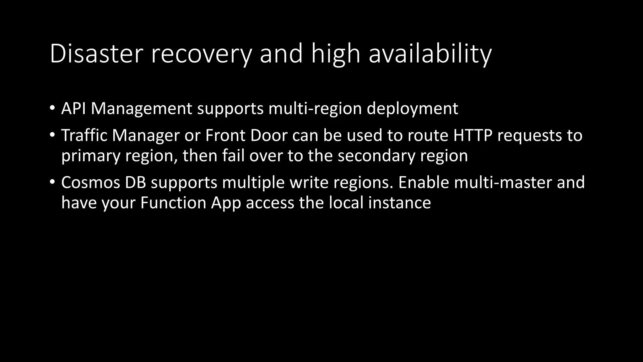 Disaster recovery and high availability
• API Management supports multi-region deployment
• Traffic Manager or Front Door can be used to route HTTP requests to
primary region, then fail over to the secondary region
• Cosmos DB supports multiple write regions. Enable multi-master and
have your Function App access the local instance
 