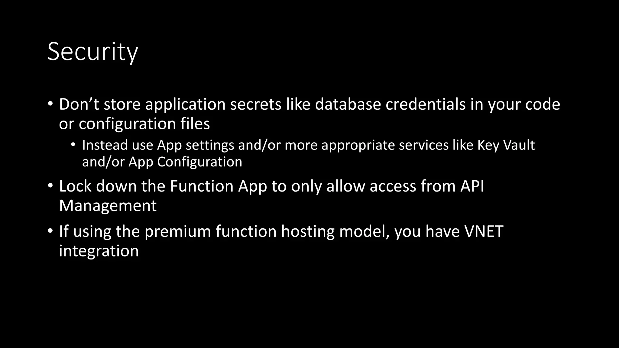 Security
• Don’t store application secrets like database credentials in your code
or configuration files
• Instead use App settings and/or more appropriate services like Key Vault
and/or App Configuration
• Lock down the Function App to only allow access from API
Management
• If using the premium function hosting model, you have VNET
integration
 