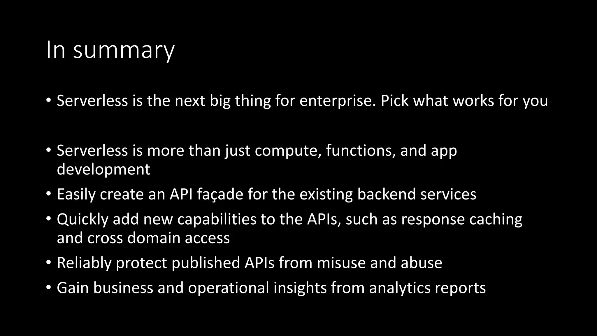 In summary
• Serverless is the next big thing for enterprise. Pick what works for you
• Serverless is more than just compute, functions, and app
development
• Easily create an API façade for the existing backend services
• Quickly add new capabilities to the APIs, such as response caching
and cross domain access
• Reliably protect published APIs from misuse and abuse
• Gain business and operational insights from analytics reports
 