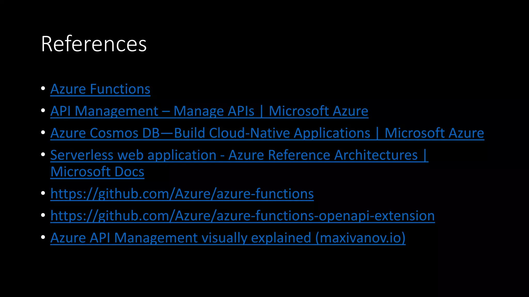 References
• Azure Functions
• API Management – Manage APIs | Microsoft Azure
• Azure Cosmos DB—Build Cloud-Native Applications | Microsoft Azure
• Serverless web application - Azure Reference Architectures |
Microsoft Docs
• https://github.com/Azure/azure-functions
• https://github.com/Azure/azure-functions-openapi-extension
• Azure API Management visually explained (maxivanov.io)
 