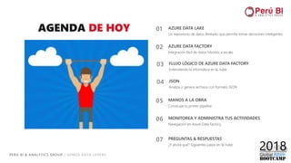 PERÚ BI & ANALYTICS GROUP / SOMOS DATA LOVERS
AGENDA DE HOY
03 FLUJO LÓGICO DE AZURE DATA FACTORY
Entendiendo la informática en la nube
01 AZURE DATA LAKE
Un repositorio de datos ilimitado que permite tomar decisiones inteligentes
02 AZURE DATA FACTORY
Integración fácil de datos híbridos a escala
05 MANOS A LA OBRA
Construye tu primer pipeline
06 MONITOREA Y ADMINISTRA TUS ACTIVIDADES
Navegación en Azure Data Factory
04 JSON
Analiza o genera archivos con formato JSON
07 PREGUNTAS & RESPUESTAS
¿Y ahora qué? Siguientes pasos en la nube
 