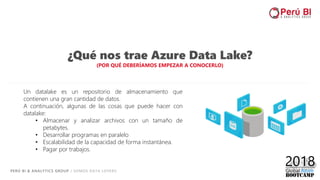 PERÚ BI & ANALYTICS GROUP / SOMOS DATA LOVERS
10
¿Qué nos trae Azure Data Lake?
(POR QUÉ DEBERÍAMOS EMPEZAR A CONOCERLO)
Un datalake es un repositorio de almacenamiento que
contienen una gran cantidad de datos.
A continuación, algunas de las cosas que puede hacer con
datalake:
• Almacenar y analizar archivos con un tamaño de
petabytes.
• Desarrollar programas en paralelo
• Escalabilidad de la capacidad de forma instantánea.
• Pagar por trabajos.
 
