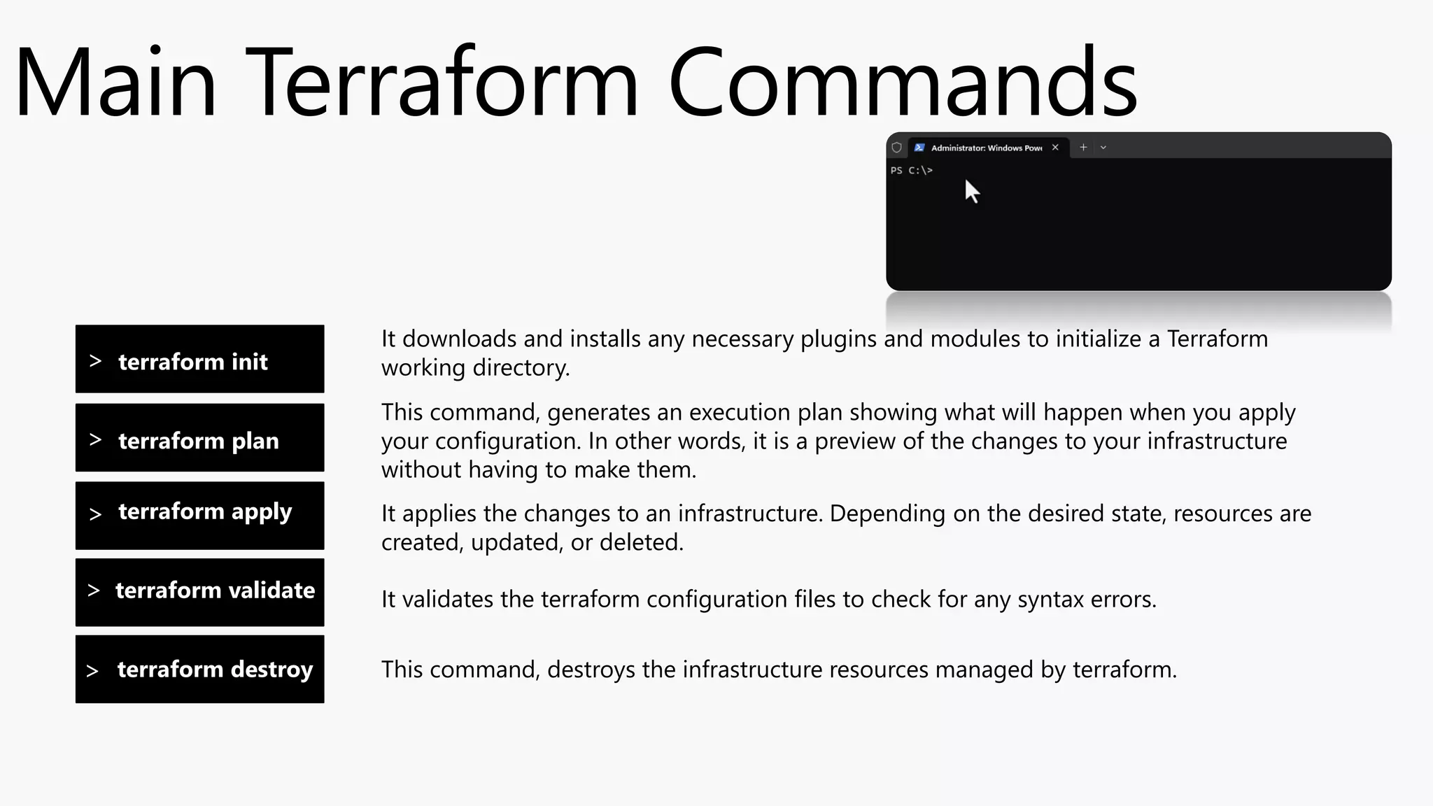 terraform init
Main Terraform Commands
It downloads and installs any necessary plugins and modules to initialize a Terraform
working directory.
terraform plan
terraform apply
terraform validate
terraform destroy
>
>
>
>
>
This command, generates an execution plan showing what will happen when you apply
your configuration. In other words, it is a preview of the changes to your infrastructure
without having to make them.
It applies the changes to an infrastructure. Depending on the desired state, resources are
created, updated, or deleted.
It validates the terraform configuration files to check for any syntax errors.
This command, destroys the infrastructure resources managed by terraform.
 
