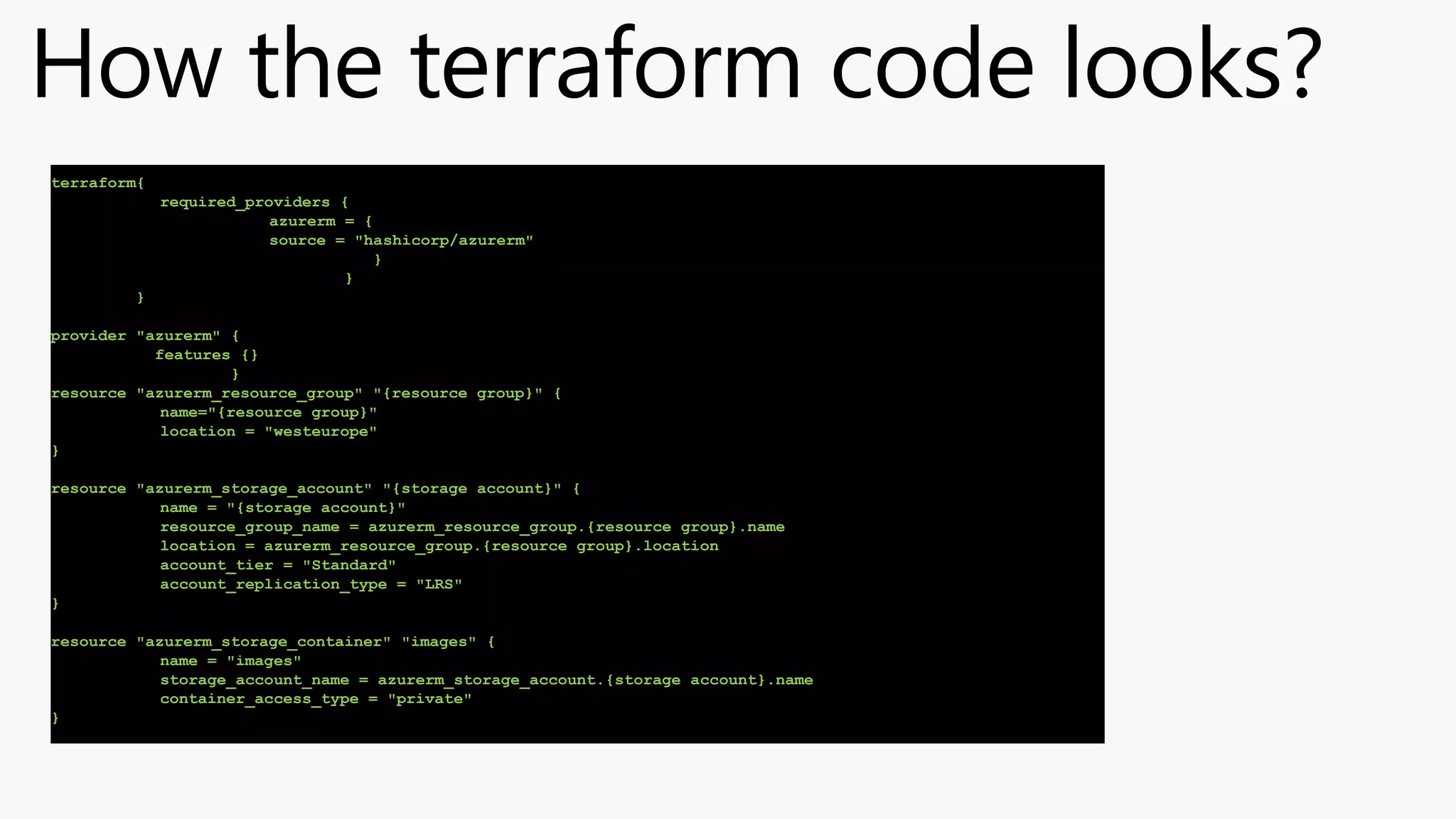 How the terraform code looks?
terraform{
required_providers {
azurerm = {
source = "hashicorp/azurerm"
}
}
}
provider "azurerm" {
features {}
}
resource "azurerm_resource_group" "{resource group}" {
name="{resource group}"
location = "westeurope"
}
resource "azurerm_storage_account" "{storage account}" {
name = "{storage account}"
resource_group_name = azurerm_resource_group.{resource group}.name
location = azurerm_resource_group.{resource group}.location
account_tier = "Standard"
account_replication_type = "LRS"
}
resource "azurerm_storage_container" "images" {
name = "images"
storage_account_name = azurerm_storage_account.{storage account}.name
container_access_type = "private"
}
 