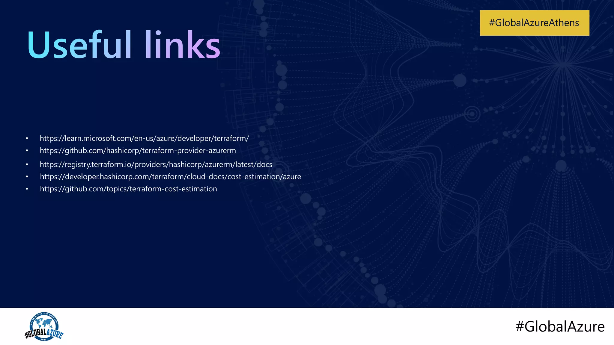 #GlobalAzure
#GlobalAzureAthens
• https://github.com/topics/terraform-cost-estimation
• https://developer.hashicorp.com/terraform/cloud-docs/cost-estimation/azure
• https://registry.terraform.io/providers/hashicorp/azurerm/latest/docs
• https://github.com/hashicorp/terraform-provider-azurerm
• https://learn.microsoft.com/en-us/azure/developer/terraform/
 