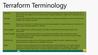 Terraform Terminology
Resource: Resources are the most important element in the Terraform language. Each resource block describes one or
more infrastructure objects, such as virtual networks, compute instances, or higher-level components such as
DNS records.
Provider: A plugin that defines the APIs and resources available for a specific cloud platform or service. For Azure, the
provider is the "azurerm" provider.
Module: Modules are containers for multiple resources that are used together. A module consists of a collection of .tf
and/or .tf.json files kept together in a directory.
Input variable: Input variables let you customize aspects of Terraform modules without altering the module's own
source code.
Output variable: Output values make information about your infrastructure available on the command line and can
expose information for other Terraform configurations to use. Output values are similar to return values
in programming languages.
Data Source: Data sources allow Terraform to use information defined outside of Terraform, defined by another
separate Terraform configuration, or modified by functions.
State: Terraform must store state about your managed infrastructure and configuration. This state is used by
Terraform to map real world resources to your configuration, keep track of metadata, and to improve
performance for large infrastructures. This state is stored by default in a local file named "terraform.
 
