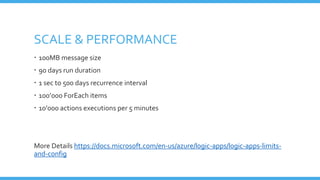 SCALE & PERFORMANCE
 100MB message size
 90 days run duration
 1 sec to 500 days recurrence interval
 100’000 ForEach items
 10’000 actions executions per 5 minutes
More Details https://docs.microsoft.com/en-us/azure/logic-apps/logic-apps-limits-
and-config
 