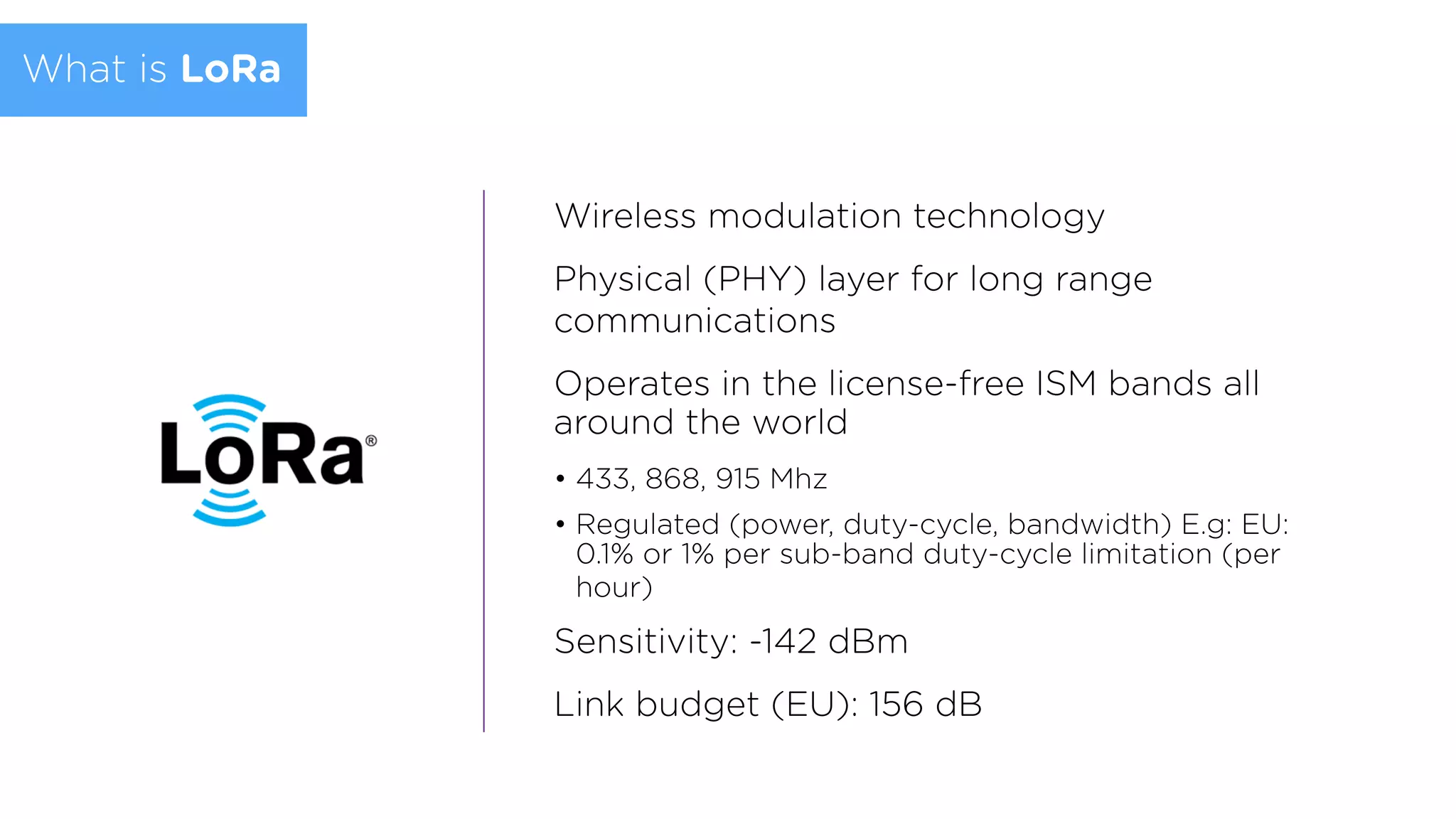 Wireless modulation technology
Physical (PHY) layer for long range
communications
Operates in the license-free ISM bands all
around the world
• 433, 868, 915 Mhz
• Regulated (power, duty-cycle, bandwidth) E.g: EU:
0.1% or 1% per sub-band duty-cycle limitation (per
hour)
Sensitivity: -142 dBm
Link budget (EU): 156 dB
What is LoRa
 