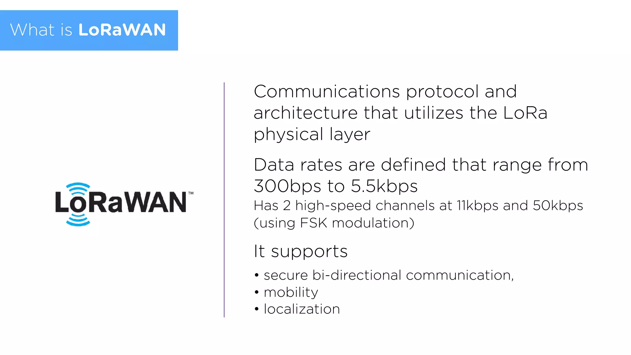 Communications protocol and
architecture that utilizes the LoRa
physical layer
Data rates are deﬁned that range from
300bps to 5.5kbps  
Has 2 high-speed channels at 11kbps and 50kbps
(using FSK modulation)
It supports
• secure bi-directional communication,
• mobility
• localization
What is LoRaWAN
 