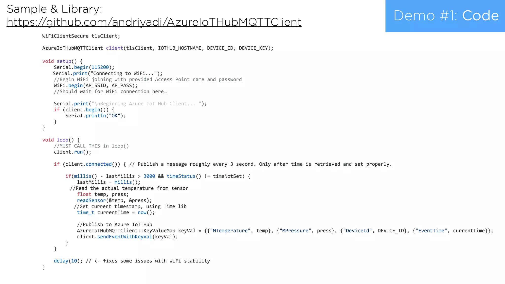 Demo #1: Code
WiFiClientSecure	tlsClient;	
AzureIoTHubMQTTClient	client(tlsClient,	IOTHUB_HOSTNAME,	DEVICE_ID,	DEVICE_KEY);	
void	setup()	{	
				Serial.begin(115200);	
		Serial.print("Connecting	to	WiFi...");	
				//Begin	WiFi	joining	with	provided	Access	Point	name	and	password	
				WiFi.begin(AP_SSID,	AP_PASS);	
				//Should	wait	for	WiFi	connection	here… 
				Serial.print("nBeginning	Azure	IoT	Hub	Client...	");	
				if	(client.begin())	{	
								Serial.println("OK");	
				}	
}	
void	loop()	{	
				//MUST	CALL	THIS	in	loop()	
				client.run();	
				if	(client.connected())	{	//	Publish	a	message	roughly	every	3	second.	Only	after	time	is	retrieved	and	set	properly.	
								if(millis()	-	lastMillis	>	3000	&&	timeStatus()	!=	timeNotSet)	{	
												lastMillis	=	millis();	
			//Read	the	actual	temperature	from	sensor	
												float	temp,	press;	
												readSensor(&temp,	&press);	
						//Get	current	timestamp,	using	Time	lib	
												time_t	currentTime	=	now();	
												//Publish	to	Azure	IoT	Hub	
												AzureIoTHubMQTTClient::KeyValueMap	keyVal	=	{{"MTemperature",	temp},	{"MPressure",	press},	{"DeviceId",	DEVICE_ID},	{"EventTime",	currentTime}};	
												client.sendEventWithKeyVal(keyVal);	
								}	
				}	
				delay(10);	//	<-	fixes	some	issues	with	WiFi	stability	
}	
Sample & Library:  
https://github.com/andriyadi/AzureIoTHubMQTTClient
 