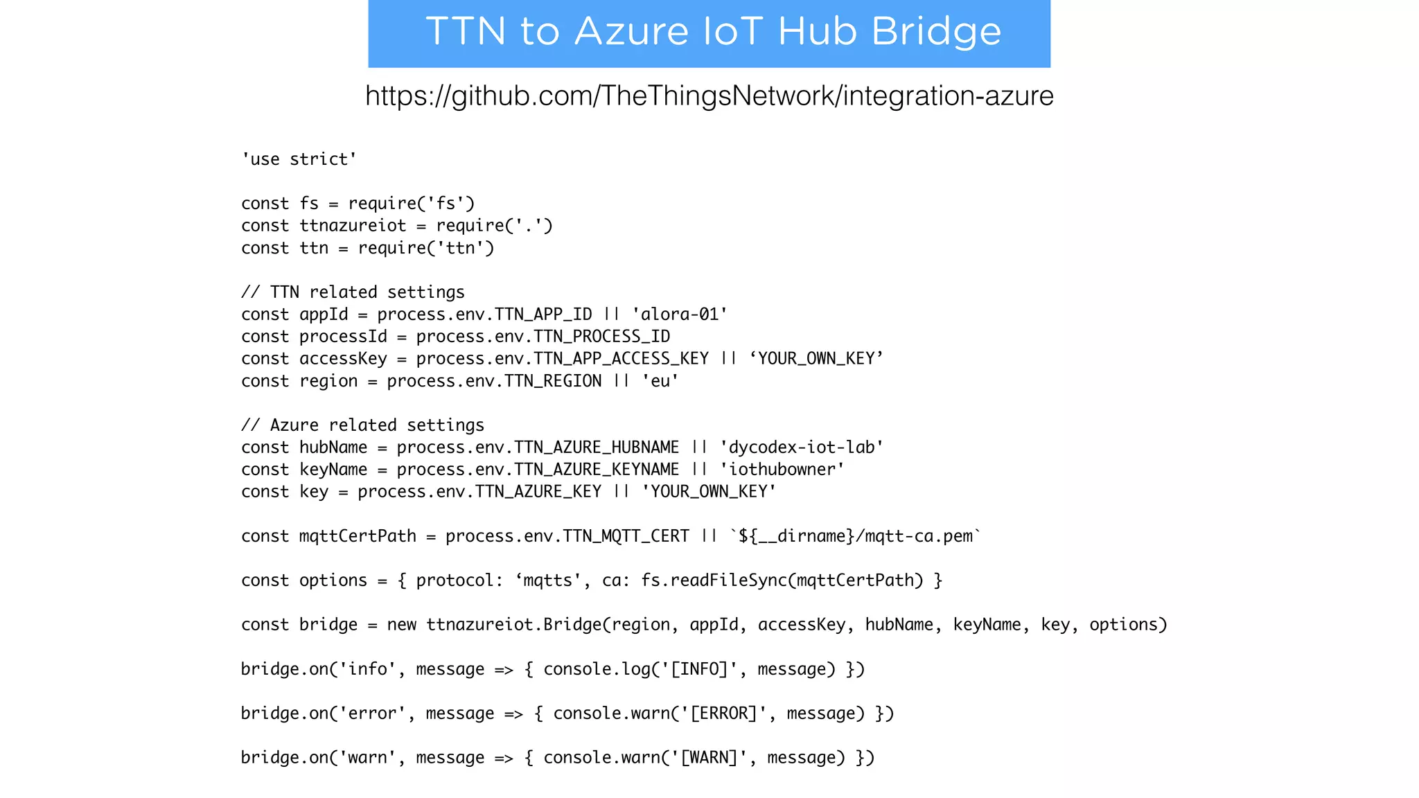 TTN to Azure IoT Hub Bridge
https://github.com/TheThingsNetwork/integration-azure
'use strict'
const fs = require('fs')
const ttnazureiot = require('.')
const ttn = require('ttn')
// TTN related settings
const appId = process.env.TTN_APP_ID || 'alora-01'
const processId = process.env.TTN_PROCESS_ID
const accessKey = process.env.TTN_APP_ACCESS_KEY || ‘YOUR_OWN_KEY’
const region = process.env.TTN_REGION || 'eu'
// Azure related settings
const hubName = process.env.TTN_AZURE_HUBNAME || 'dycodex-iot-lab'
const keyName = process.env.TTN_AZURE_KEYNAME || 'iothubowner'
const key = process.env.TTN_AZURE_KEY || 'YOUR_OWN_KEY'
const mqttCertPath = process.env.TTN_MQTT_CERT || `${__dirname}/mqtt-ca.pem`
const options = { protocol: ‘mqtts', ca: fs.readFileSync(mqttCertPath) }
const bridge = new ttnazureiot.Bridge(region, appId, accessKey, hubName, keyName, key, options)
bridge.on('info', message => { console.log('[INFO]', message) })
bridge.on('error', message => { console.warn('[ERROR]', message) })
bridge.on('warn', message => { console.warn('[WARN]', message) })
 