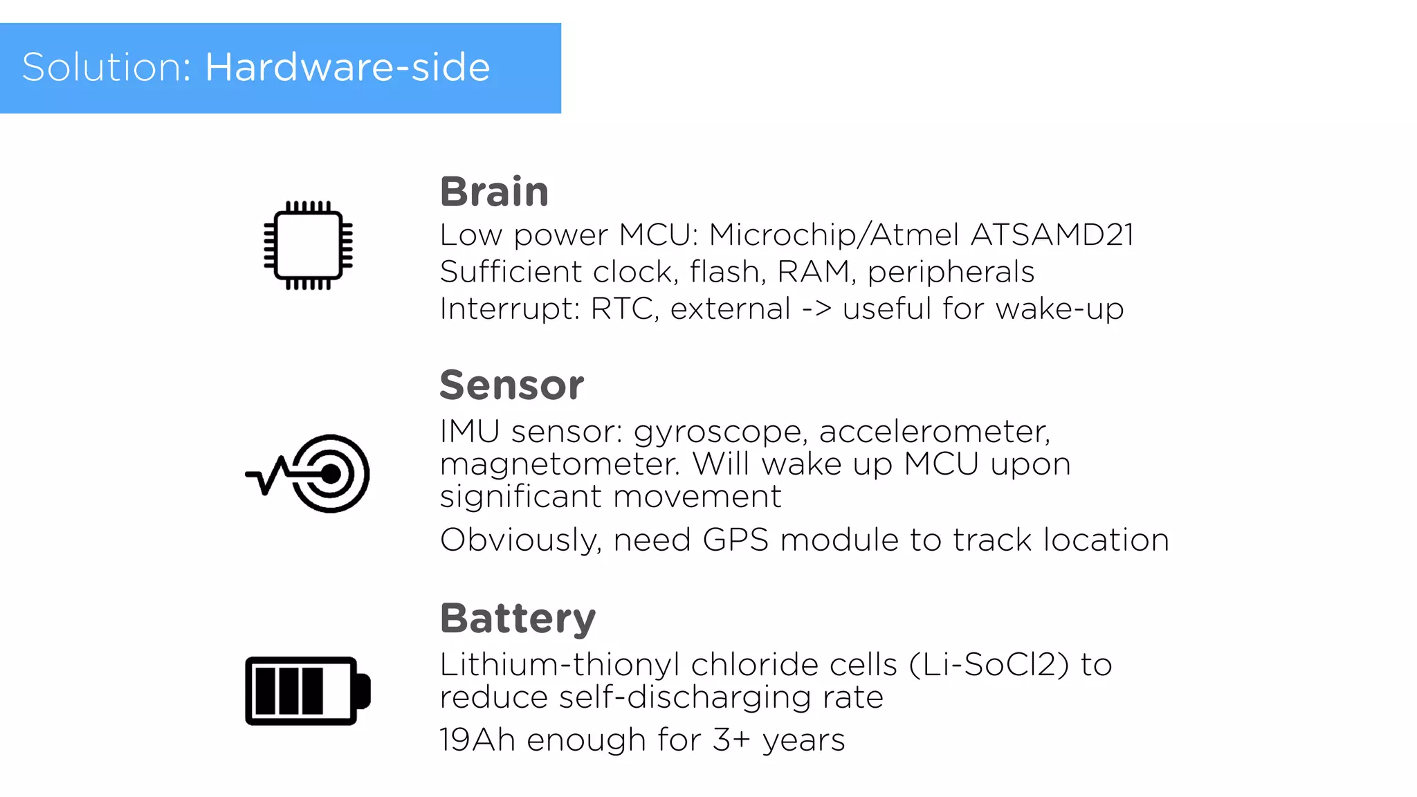 Low power MCU: Microchip/Atmel ATSAMD21
Sufficient clock, ﬂash, RAM, peripherals 
Interrupt: RTC, external -> useful for wake-up
Brain
Sensor
IMU sensor: gyroscope, accelerometer,
magnetometer. Will wake up MCU upon
signiﬁcant movement
Obviously, need GPS module to track location
Battery
Lithium-thionyl chloride cells (Li-SoCl2) to
reduce self-discharging rate
19Ah enough for 3+ years
Solution: Hardware-side
 
