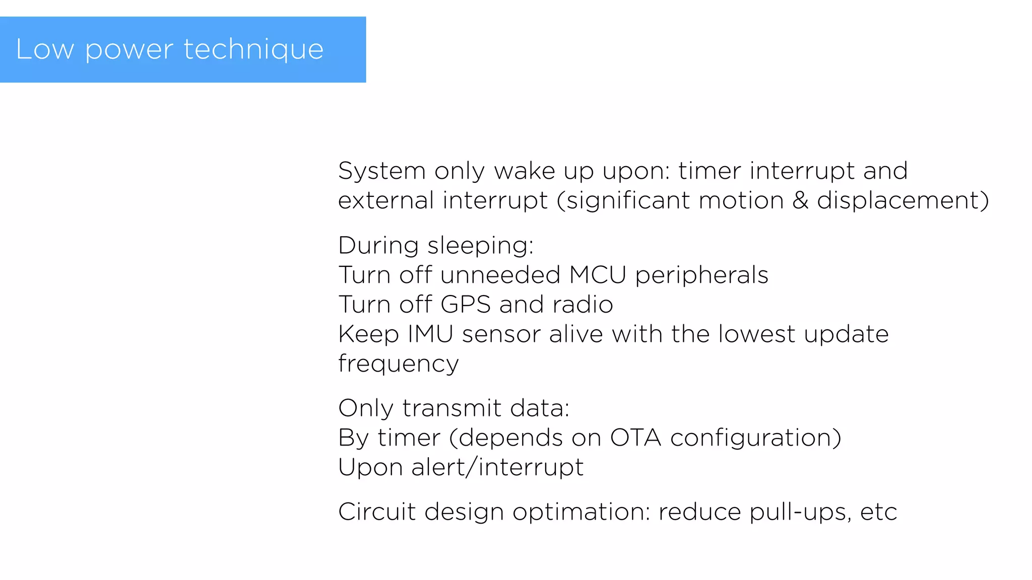 System only wake up upon: timer interrupt and
external interrupt (signiﬁcant motion & displacement)
During sleeping: 
Turn off unneeded MCU peripherals 
Turn off GPS and radio 
Keep IMU sensor alive with the lowest update
frequency
Only transmit data: 
By timer (depends on OTA conﬁguration) 
Upon alert/interrupt
Circuit design optimation: reduce pull-ups, etc
Low power technique
 