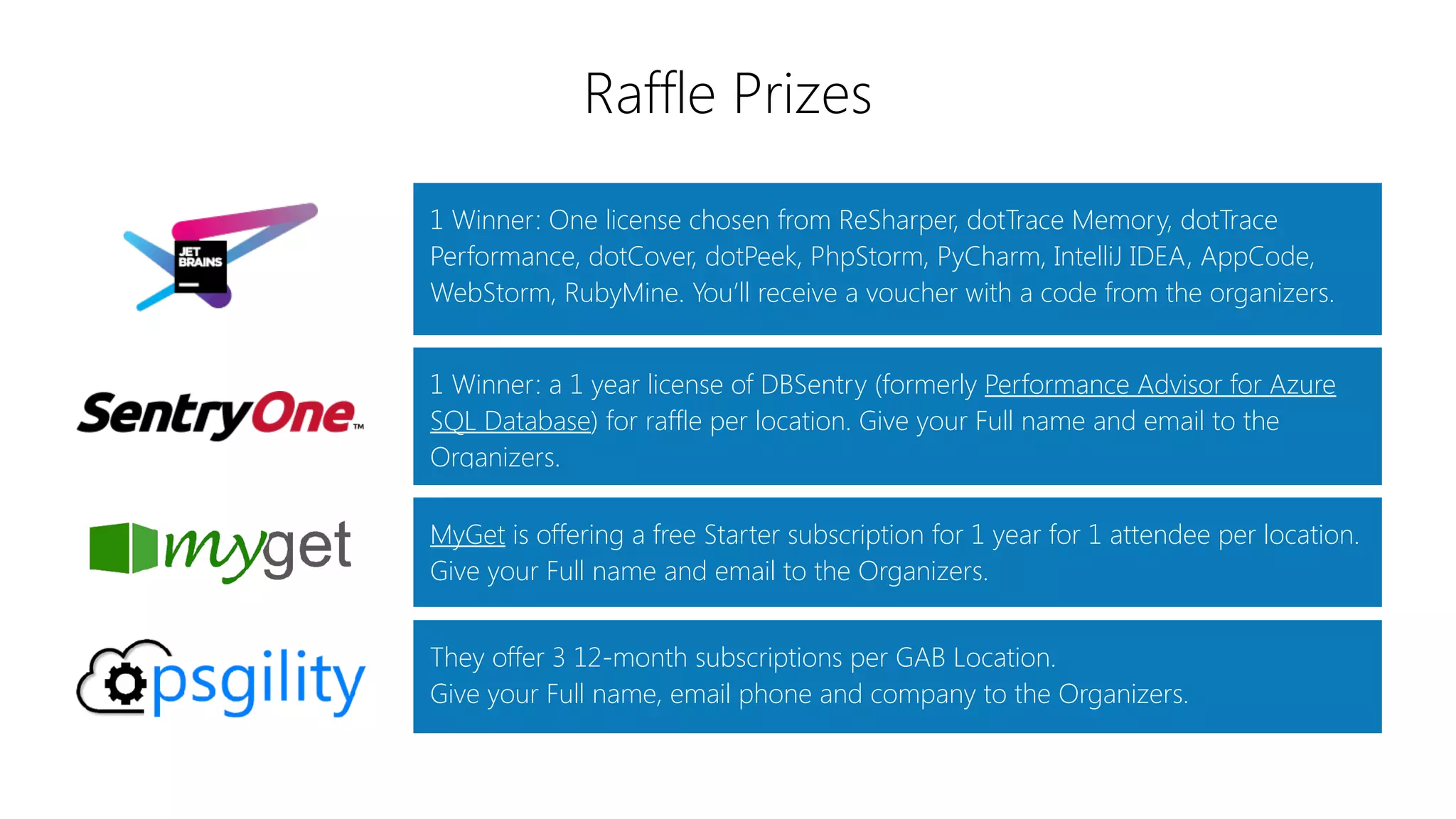 Raffle Prizes
1 Winner: One license chosen from ReSharper, dotTrace Memory, dotTrace
Performance, dotCover, dotPeek, PhpStorm, PyCharm, IntelliJ IDEA, AppCode,
WebStorm, RubyMine. You’ll receive a voucher with a code from the organizers.
MyGet is offering a free Starter subscription for 1 year for 1 attendee per location.
Give your Full name and email to the Organizers.
1 Winner: a 1 year license of DBSentry (formerly Performance Advisor for Azure
SQL Database) for raffle per location. Give your Full name and email to the
Organizers.
They offer 3 12-month subscriptions per GAB Location.
Give your Full name, email phone and company to the Organizers.
 