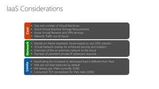 Cost
• Size and number of Virtual Machines
• Azure Virtual Machine Storage Requirements
• Azure Virtual Network and VPN services
• Network Traffic out of Azure
Network
• Decide on Name resolution: Azure-based or own DNS solution
• Virtual Network overlay for enhanced security and isolation
• Extension of the on-premises network to the cloud
• Number of persistent private IP addresses required
Limits
• AutoScaling for increased or decreased load is different than PaaS
• VMs are not load balanced by default
• VM density per VNet (currently 2048)
• Concurrent TCP connections for VMs roles (500K)
 