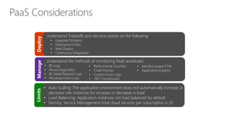 Deploy
Understand Tradeoffs and decision points on the following:
• Upgrade Domains
• Deployment Slots
• Web Deploy
• Continuous Integration
Manage
Understand the methods of monitoring PaaS workloads:
• IIS Logs
• Azure Diagnostics
• IIS Failed Request Logs
• Windows Event Logs
Limits
• Auto Scaling: The application environment does not automatically increase or
decrease role instances for increase or decrease in load
• Load Balancing: Application instances not load balanced by default
• Density: Service Management total cloud services per subscription is 20
• Performance Counters
• Crash Dumps
• Custom Error Logs
• .NET EventSource
• Manifest based ETW
• Application Insights
 
