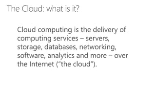 Cloud computing is the delivery of
computing services – servers,
storage, databases, networking,
software, analytics and more – over
the Internet (“the cloud”).
 
