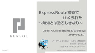 ExpressRoute構築で
ハメられた
～無知とは恐ろしきなり～
Global Azure Bootcamp2019@Tokyo
（2019/04/27）
パーソルテクノロジースタッフ株式会社
Twitter：@iwai_d
岩井 大祐（いわい だいすけ）
2019/4/27 Copyright © PERSOL HOLDINGS CO., LTD. All Rights Reserved.
 