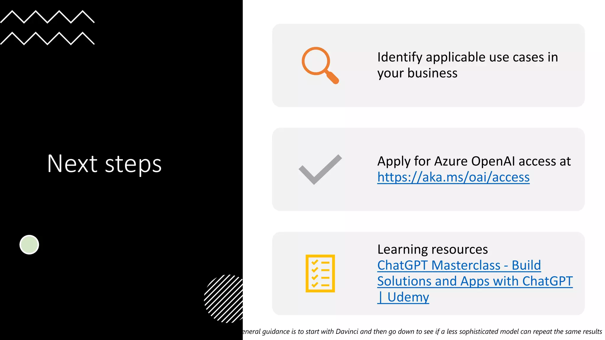 Organized By:
@GlobalAzure
#GlobalAzure Pune Tech Community
Global Azure, Pune 2023
Next steps
1General guidance is to start with Davinci and then go down to see if a less sophisticated model can repeat the same results
Identify applicable use cases in
your business
Apply for Azure OpenAI access at
https://aka.ms/oai/access
Learning resources
ChatGPT Masterclass - Build
Solutions and Apps with ChatGPT
| Udemy
 