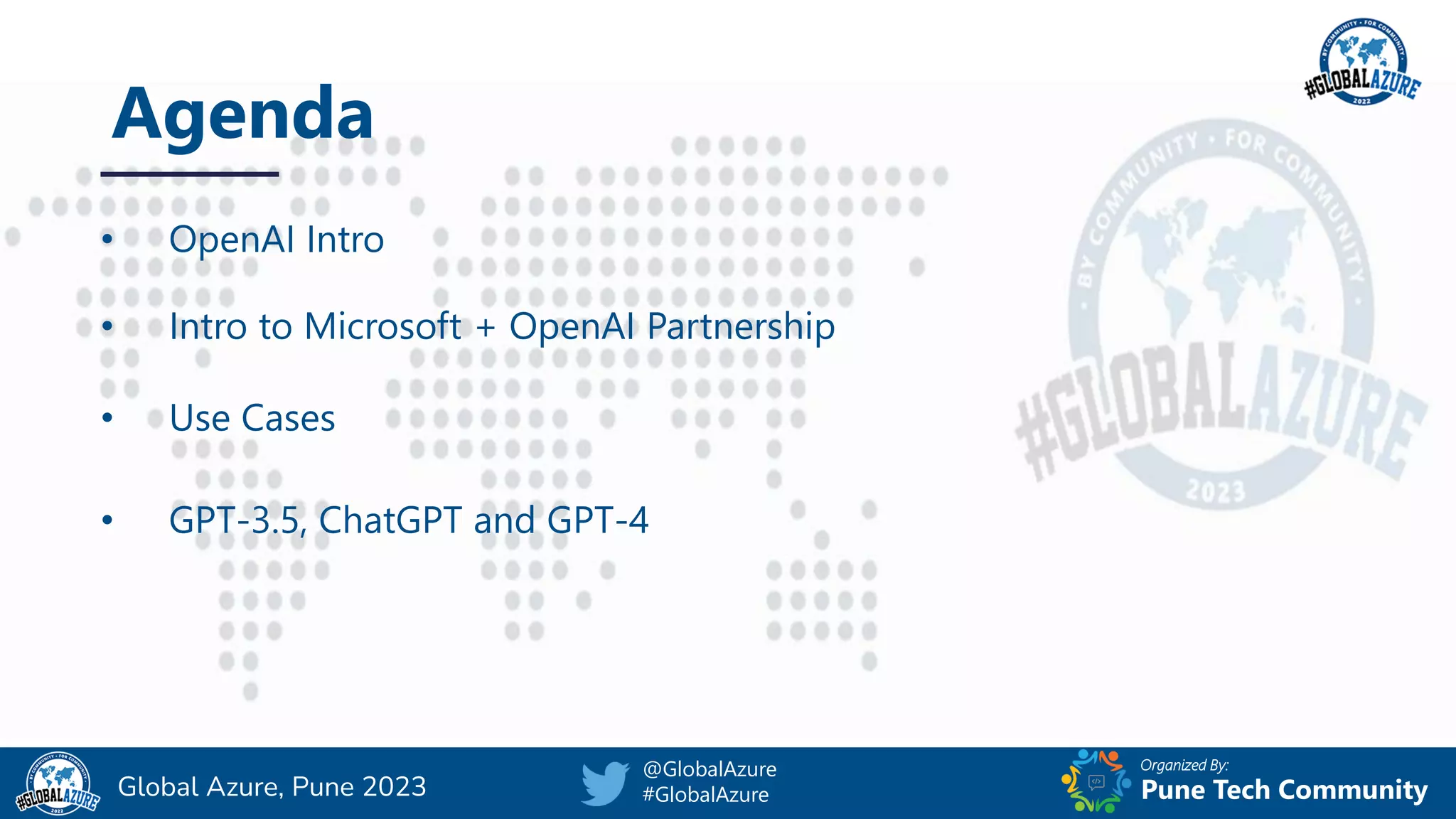 Organized By:
@GlobalAzure
#GlobalAzure Pune Tech Community
Global Azure, Pune 2023
Agenda
• OpenAI Intro
• Intro to Microsoft + OpenAI Partnership
• Use Cases
• GPT-3.5, ChatGPT and GPT-4
 