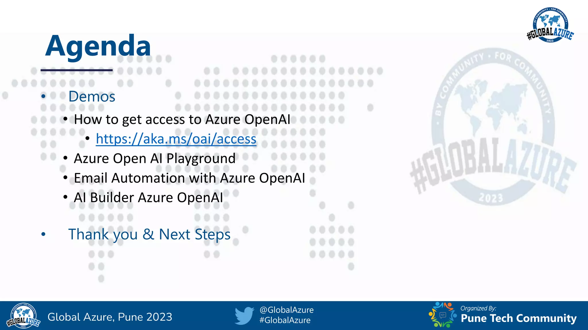 Organized By:
@GlobalAzure
#GlobalAzure Pune Tech Community
Global Azure, Pune 2023
Agenda
• Demos
• How to get access to Azure OpenAI
• https://aka.ms/oai/access
• Azure Open AI Playground
• Email Automation with Azure OpenAI
• AI Builder Azure OpenAI
• Thank you & Next Steps
 