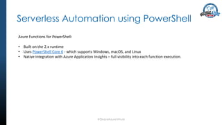 Serverless Automation using PowerShell
#GlobalAzureVirtual
Azure Functions for PowerShell:
• Built on the 2.x runtime
• Uses PowerShell Core 6 - which supports Windows, macOS, and Linux
• Native integration with Azure Application Insights – full visibility into each function execution.
 