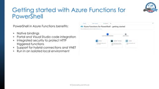 Getting started with Azure Functions for
PowerShell
#GlobalAzureVirtual
PowerShell in Azure Functions benefits:
• Native bindings
• Portal and Visual Studio code integration
• Integrated security to protect HTTP
triggered functions
• Support for hybrid connections and VNET
• Run in an isolated local environment
 