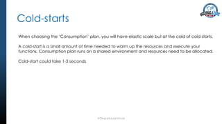 Cold-starts
#GlobalAzureVirtual
When choosing the ‘Consumption’ plan, you will have elastic scale but at the cold of cold starts.
A cold-start is a small amount of time needed to warm up the resources and execute your
functions. Consumption plan runs on a shared environment and resources need to be allocated.
Cold-start could take 1-3 seconds
 