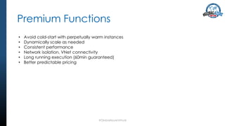 Premium Functions
#GlobalAzureVirtual
• Avoid cold-start with perpetually warm instances
• Dynamically scale as needed
• Consistent performance
• Network isolation, VNet connectivity
• Long running execution (60min guaranteed)
• Better predictable pricing
 