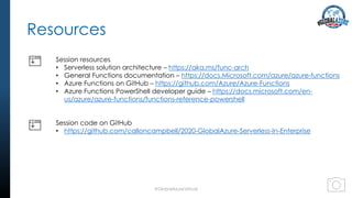 Resources
#GlobalAzureVirtual
Session resources
• Serverless solution architecture – https://aka.ms/func-arch
• General Functions documentation – https://docs.Microsoft.com/azure/azure-functions
• Azure Functions on GitHub – https://github.com/Azure/Azure-Functions
• Azure Functions PowerShell developer guide – https://docs.microsoft.com/en-
us/azure/azure-functions/functions-reference-powershell
Session code on GitHub
• https://github.com/calloncampbell/2020-GlobalAzure-Serverless-In-Enterprise
 