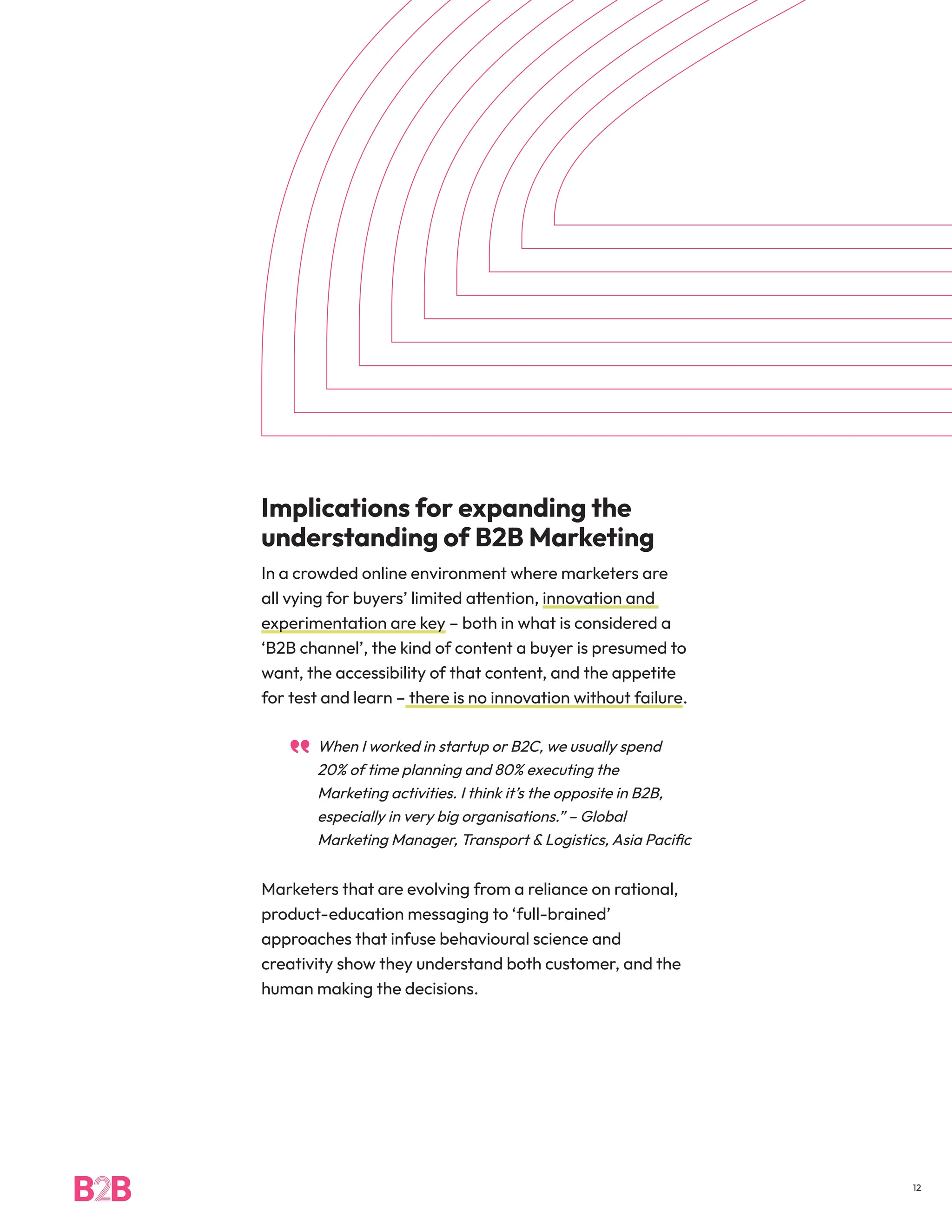 Implications for expanding the
understanding of B2B Marketing
In a crowded online environment where marketers are
all vying for buyers’ limited attention, innovation and
experimentation are key – both in what is considered a
‘B2B channel’, the kind of content a buyer is presumed to
want, the accessibility of that content, and the appetite
for test and learn – there is no innovation without failure.
When I worked in startup or B2C, we usually spend
20% of time planning and 80% executing the
Marketing activities. I think it’s the opposite in B2B,
especially in very big organisations.” – Global
Marketing Manager, Transport & Logistics, Asia Pacific
Marketers that are evolving from a reliance on rational,
product-education messaging to ‘full-brained’
approaches that infuse behavioural science and
creativity show they understand both customer, and the
human making the decisions.
12
 