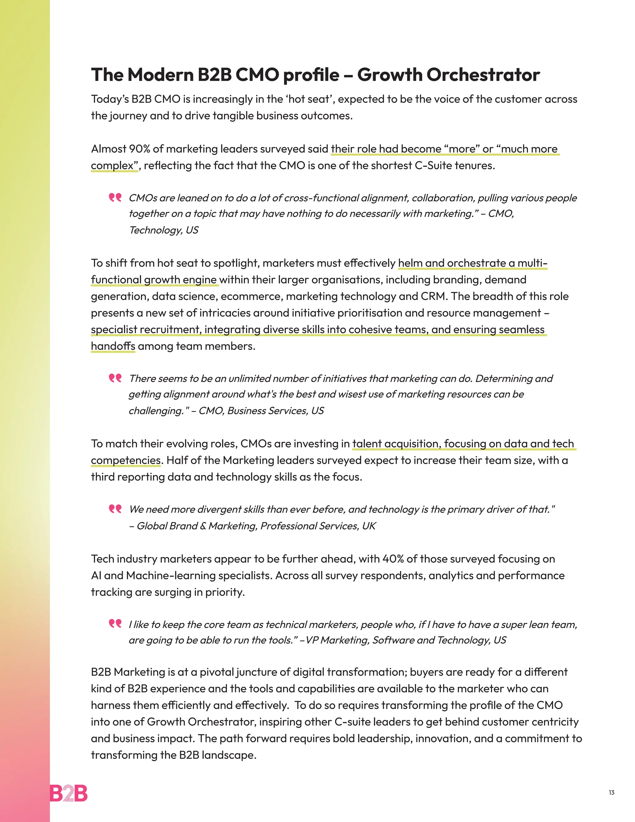 The Modern B2B CMO profile – Growth Orchestrator
Today’s B2B CMO is increasingly in the ‘hot seat’, expected to be the voice of the customer across
the journey and to drive tangible business outcomes.
Almost 90% of marketing leaders surveyed said their role had become “more” or “much more
complex”, reflecting the fact that the CMO is one of the shortest C-Suite tenures.
CMOs are leaned on to do a lot of cross-functional alignment, collaboration, pulling various people
together on a topic that may have nothing to do necessarily with marketing.” – CMO,
Technology, US
To shift from hot seat to spotlight, marketers must effectively helm and orchestrate a multi-
functional growth engine within their larger organisations, including branding, demand
generation, data science, ecommerce, marketing technology and CRM. The breadth of this role
presents a new set of intricacies around initiative prioritisation and resource management –
specialist recruitment, integrating diverse skills into cohesive teams, and ensuring seamless
handoffs among team members.
There seems to be an unlimited number of initiatives that marketing can do. Determining and
getting alignment around what's the best and wisest use of marketing resources can be
challenging." – CMO, Business Services, US
To match their evolving roles, CMOs are investing in talent acquisition, focusing on data and tech
competencies. Half of the Marketing leaders surveyed expect to increase their team size, with a
third reporting data and technology skills as the focus.
We need more divergent skills than ever before, and technology is the primary driver of that."
– Global Brand & Marketing, Professional Services, UK
Tech industry marketers appear to be further ahead, with 40% of those surveyed focusing on
AI and Machine-learning specialists. Across all survey respondents, analytics and performance
tracking are surging in priority.
I like to keep the core team as technical marketers, people who, if I have to have a super lean team,
are going to be able to run the tools.” –VP Marketing, Software and Technology, US
B2B Marketing is at a pivotal juncture of digital transformation; buyers are ready for a different
kind of B2B experience and the tools and capabilities are available to the marketer who can
harness them efficiently and effectively. To do so requires transforming the profile of the CMO
into one of Growth Orchestrator, inspiring other C-suite leaders to get behind customer centricity
and business impact. The path forward requires bold leadership, innovation, and a commitment to
transforming the B2B landscape.
13
 