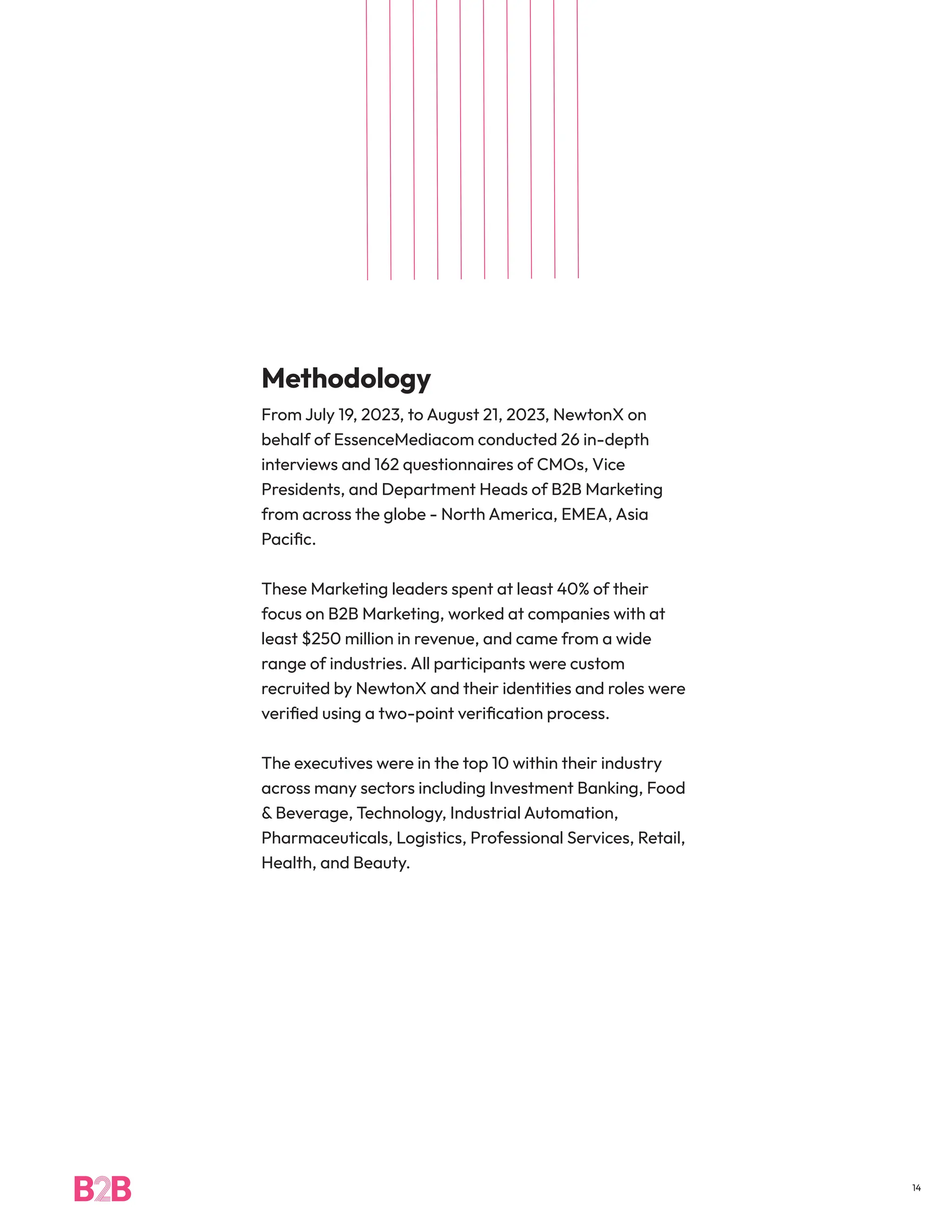 Methodology
From July 19, 2023, to August 21, 2023, NewtonX on
behalf of EssenceMediacom conducted 26 in-depth
interviews and 162 questionnaires of CMOs, Vice
Presidents, and Department Heads of B2B Marketing
from across the globe - North America, EMEA, Asia
Pacific.
These Marketing leaders spent at least 40% of their
focus on B2B Marketing, worked at companies with at
least $250 million in revenue, and came from a wide
range of industries. All participants were custom
recruited by NewtonX and their identities and roles were
verified using a two-point verification process.
The executives were in the top 10 within their industry
across many sectors including Investment Banking, Food
& Beverage, Technology, Industrial Automation,
Pharmaceuticals, Logistics, Professional Services, Retail,
Health, and Beauty.
14
 