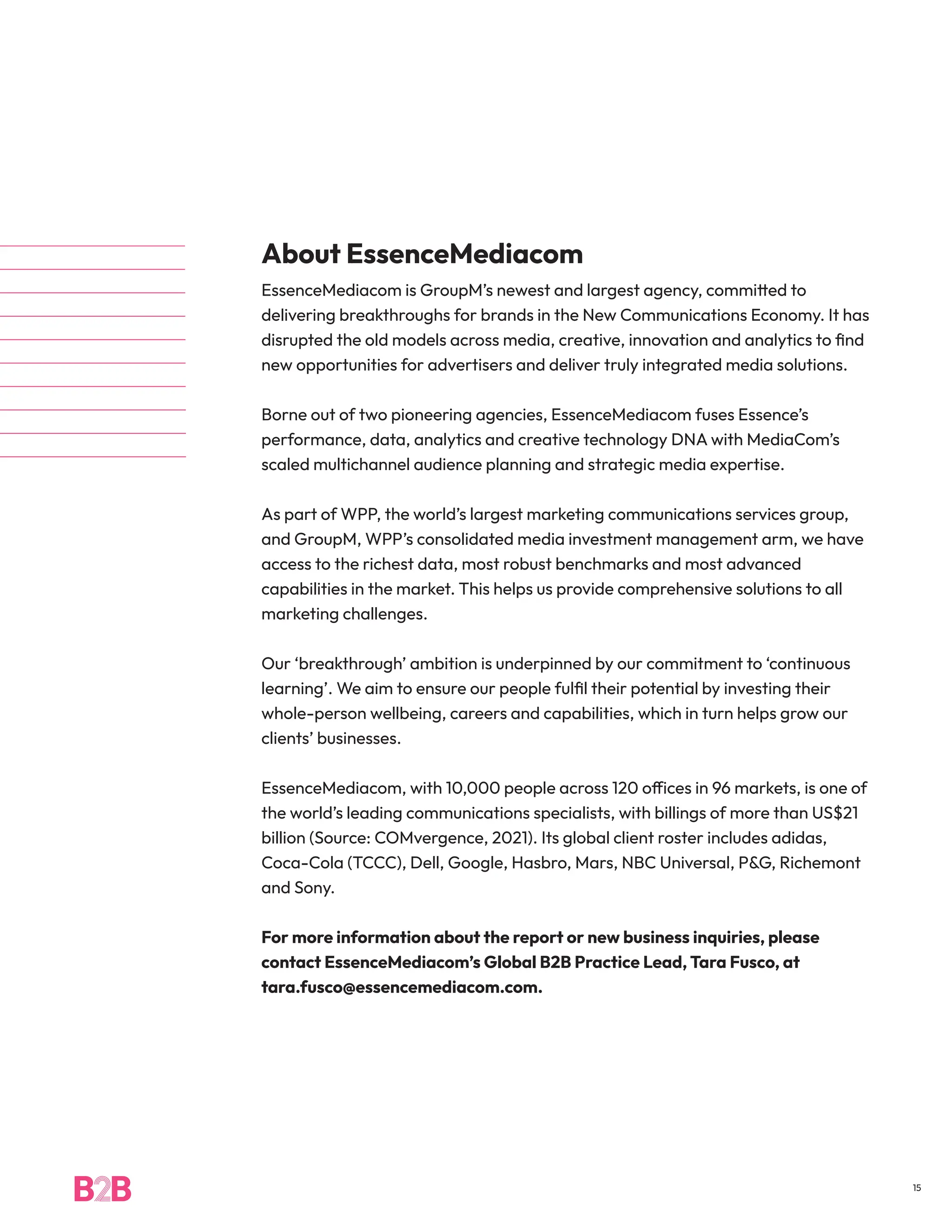About EssenceMediacom
EssenceMediacom is GroupM’s newest and largest agency, committed to
delivering breakthroughs for brands in the New Communications Economy. It has
disrupted the old models across media, creative, innovation and analytics to find
new opportunities for advertisers and deliver truly integrated media solutions.
Borne out of two pioneering agencies, EssenceMediacom fuses Essence’s
performance, data, analytics and creative technology DNA with MediaCom’s
scaled multichannel audience planning and strategic media expertise.
As part of WPP, the world’s largest marketing communications services group,
and GroupM, WPP’s consolidated media investment management arm, we have
access to the richest data, most robust benchmarks and most advanced
capabilities in the market. This helps us provide comprehensive solutions to all
marketing challenges.
Our ‘breakthrough’ ambition is underpinned by our commitment to ‘continuous
learning’. We aim to ensure our people fulfil their potential by investing their
whole-person wellbeing, careers and capabilities, which in turn helps grow our
clients’ businesses.
EssenceMediacom, with 10,000 people across 120 offices in 96 markets, is one of
the world’s leading communications specialists, with billings of more than US$21
billion (Source: COMvergence, 2021). Its global client roster includes adidas,
Coca-Cola (TCCC), Dell, Google, Hasbro, Mars, NBC Universal, P&G, Richemont
and Sony.
For more information about the report or new business inquiries, please
contact EssenceMediacom’s Global B2B Practice Lead, Tara Fusco, at
tara.fusco@essencemediacom.com.
15
 