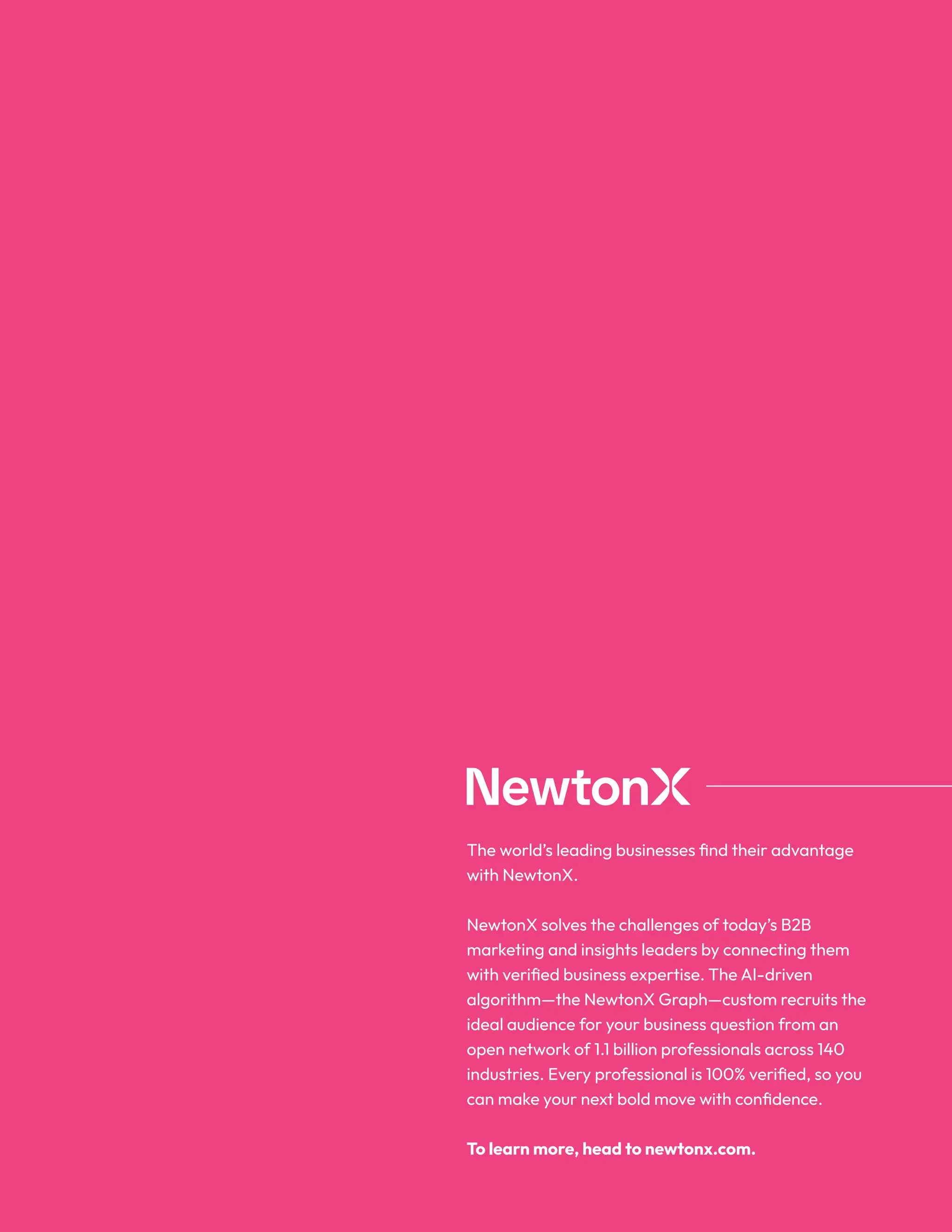 The world’s leading businesses find their advantage
with NewtonX.
NewtonX solves the challenges of today’s B2B
marketing and insights leaders by connecting them
with verified business expertise. The AI-driven
algorithm—the NewtonX Graph—custom recruits the
ideal audience for your business question from an
open network of 1.1 billion professionals across 140
industries. Every professional is 100% verified, so you
can make your next bold move with confidence.
To learn more, head to newtonx.com.
 