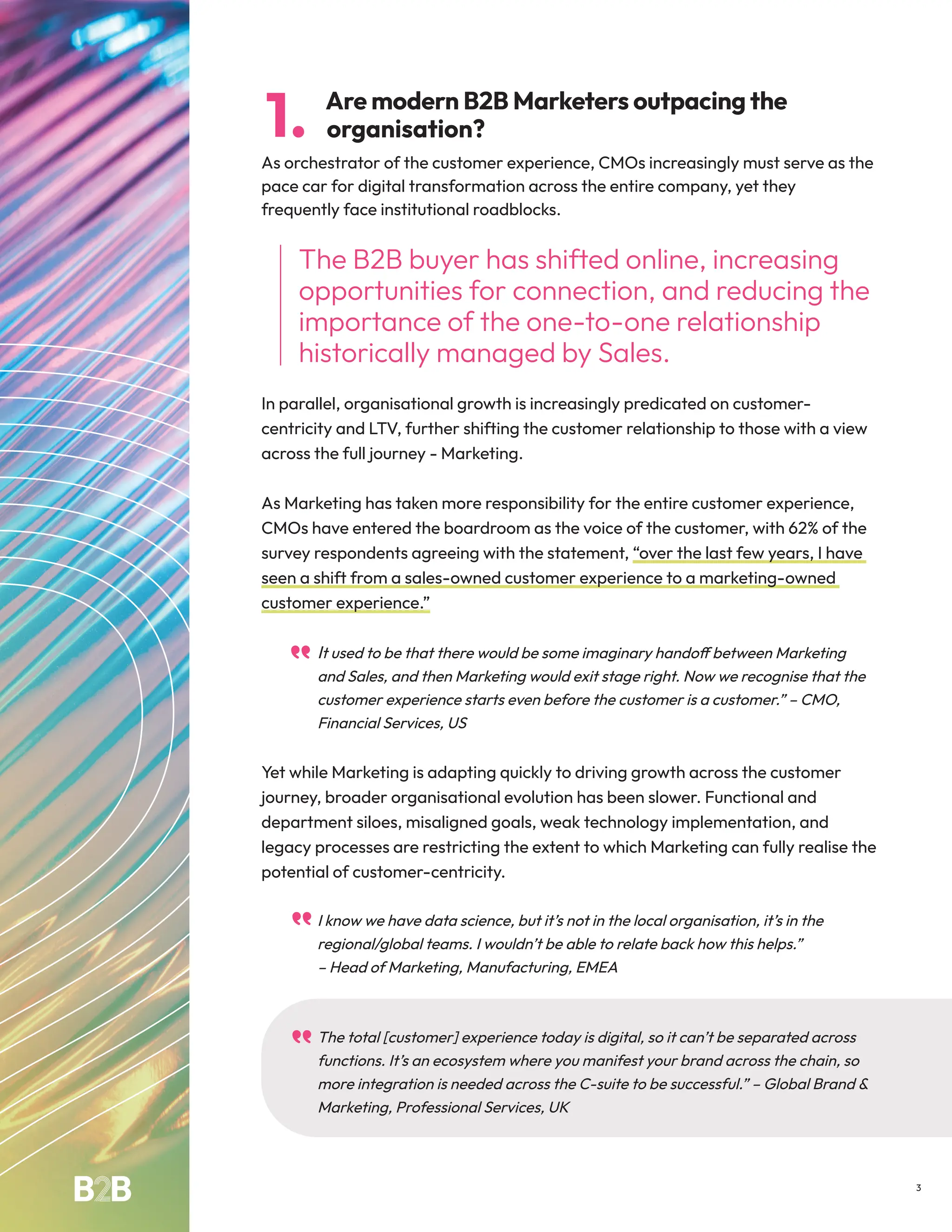 Are modern B2B Marketers outpacing the
organisation?
As orchestrator of the customer experience, CMOs increasingly must serve as the
pace car for digital transformation across the entire company, yet they
frequently face institutional roadblocks.
The B2B buyer has shifted online, increasing
opportunities for connection, and reducing the
importance of the one-to-one relationship
historically managed by Sales.
In parallel, organisational growth is increasingly predicated on customer-
centricity and LTV, further shifting the customer relationship to those with a view
across the full journey - Marketing.
As Marketing has taken more responsibility for the entire customer experience,
CMOs have entered the boardroom as the voice of the customer, with 62% of the
survey respondents agreeing with the statement, “over the last few years, I have
seen a shift from a sales-owned customer experience to a marketing-owned
customer experience.”
It used to be that there would be some imaginary handoff between Marketing
and Sales, and then Marketing would exit stage right. Now we recognise that the
customer experience starts even before the customer is a customer.” – CMO,
Financial Services, US
Yet while Marketing is adapting quickly to driving growth across the customer
journey, broader organisational evolution has been slower. Functional and
department siloes, misaligned goals, weak technology implementation, and
legacy processes are restricting the extent to which Marketing can fully realise the
potential of customer-centricity.
I know we have data science, but it’s not in the local organisation, it’s in the
regional/global teams. I wouldn’t be able to relate back how this helps.”
– Head of Marketing, Manufacturing, EMEA
The total [customer] experience today is digital, so it can’t be separated across
functions. It’s an ecosystem where you manifest your brand across the chain, so
more integration is needed across the C-suite to be successful.” – Global Brand &
Marketing, Professional Services, UK
1.
3
 